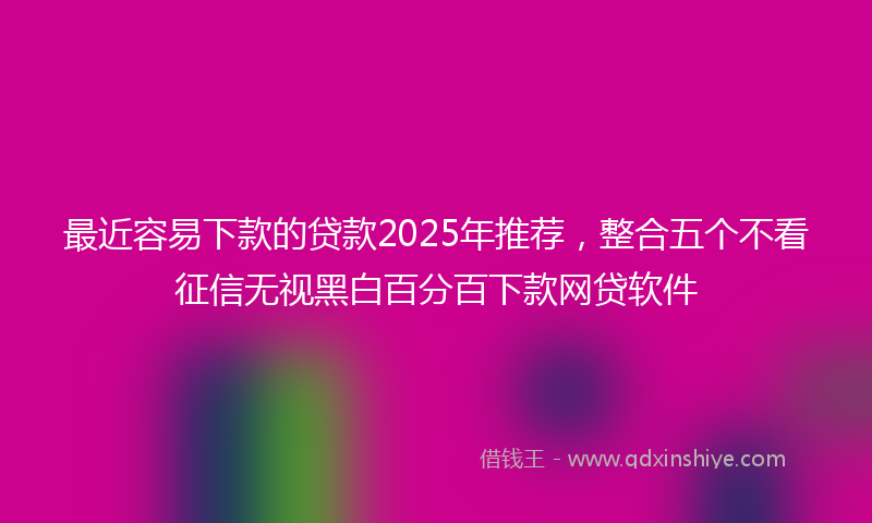 最近容易下款的贷款2025年推荐，整合五个不看征信无视黑白百分百下款网贷软件