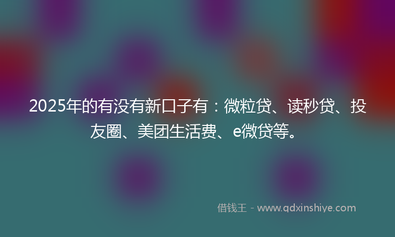 2025年的有没有新口子有：微粒贷、读秒贷、投友圈、美团生活费、e微贷等。