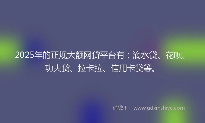 2025年的正规大额网贷平台有：滴水贷、花呗、功夫贷、拉卡拉、信用卡贷等。