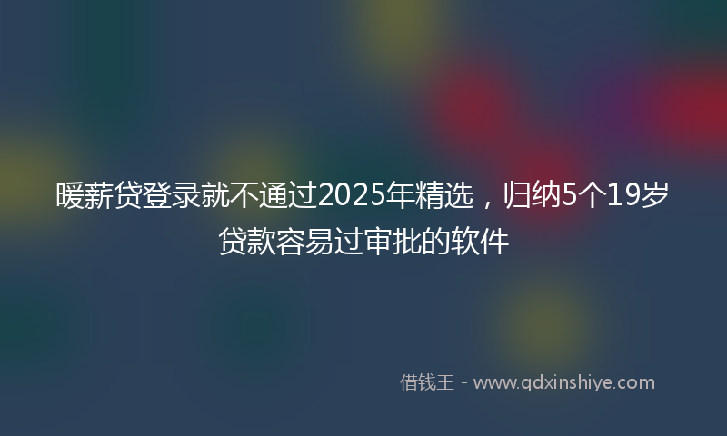 暖薪贷登录就不通过2025年精选，归纳5个19岁贷款容易过审批的软件