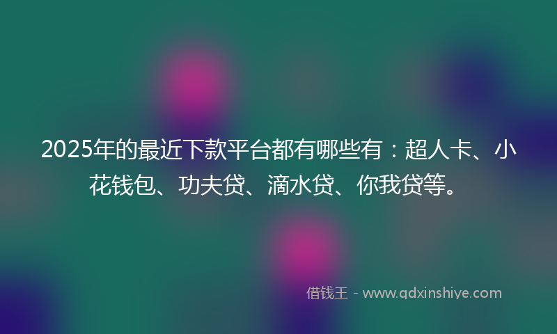 2025年的最近下款平台都有哪些有：超人卡、小花钱包、功夫贷、滴水贷、你我贷等。