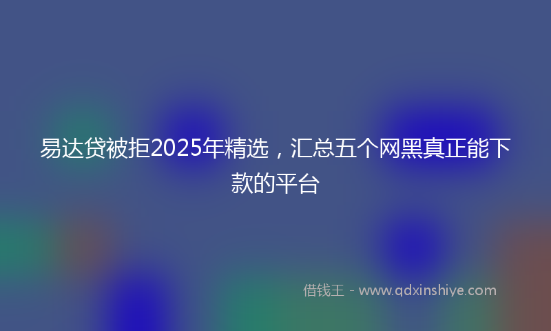 易达贷被拒2025年精选，汇总五个网黑真正能下款的平台