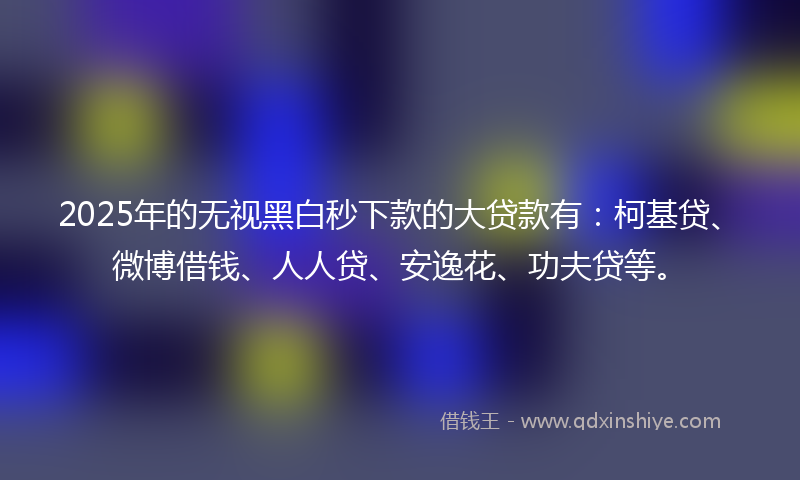 2025年的无视黑白秒下款的大贷款有：柯基贷、微博借钱、人人贷、安逸花、功夫贷等。