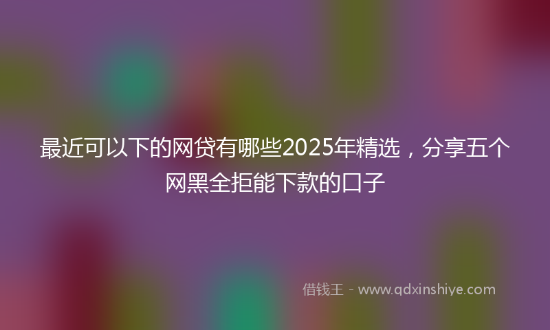 最近可以下的网贷有哪些2025年精选，分享五个网黑全拒能下款的口子