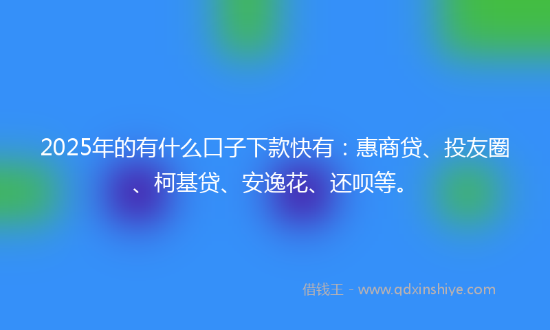 2025年的有什么口子下款快有：惠商贷、投友圈、柯基贷、安逸花、还呗等。