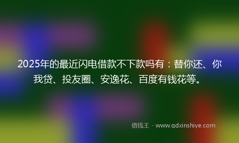 2025年的最近闪电借款不下款吗有：替你还、你我贷、投友圈、安逸花、百度有钱花等。