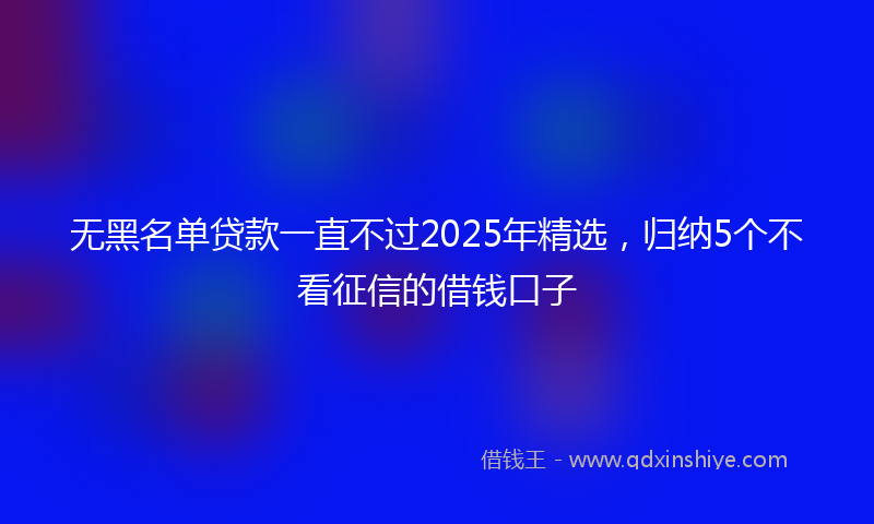 无黑名单贷款一直不过2025年精选，归纳5个不看征信的借钱口子