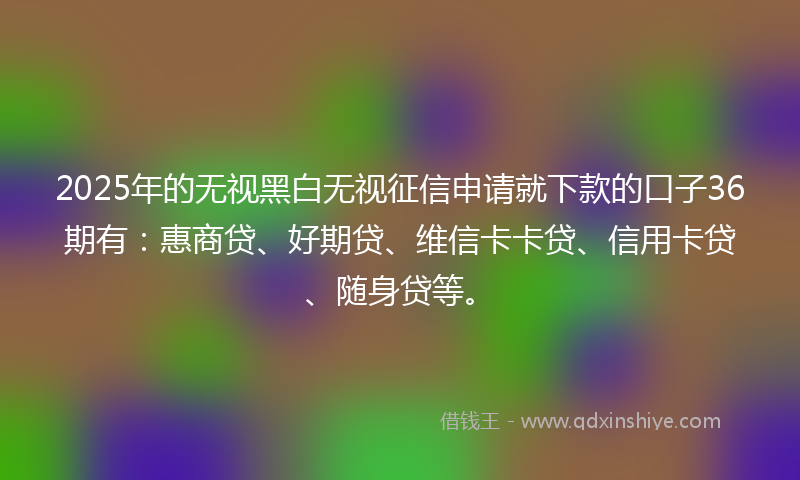 2025年的无视黑白无视征信申请就下款的口子36期有：惠商贷、好期贷、维信卡卡贷、信用卡贷、随身贷等。