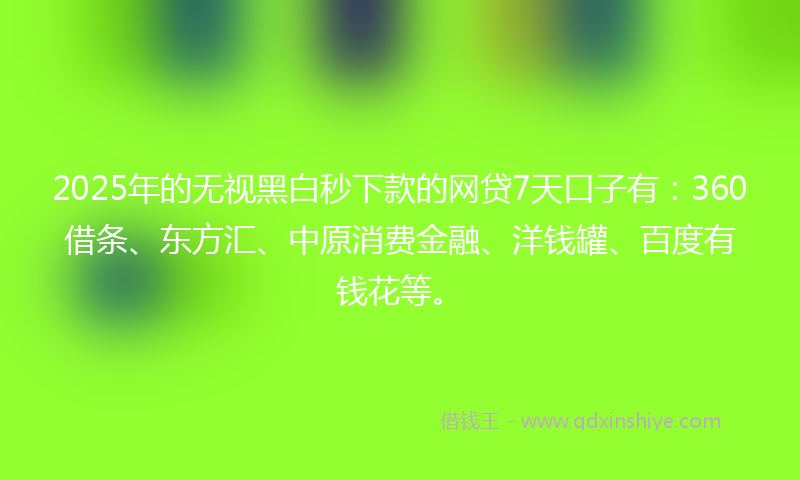 2025年的无视黑白秒下款的网贷7天口子有：360借条、东方汇、中原消费金融、洋钱罐、百度有钱花等。