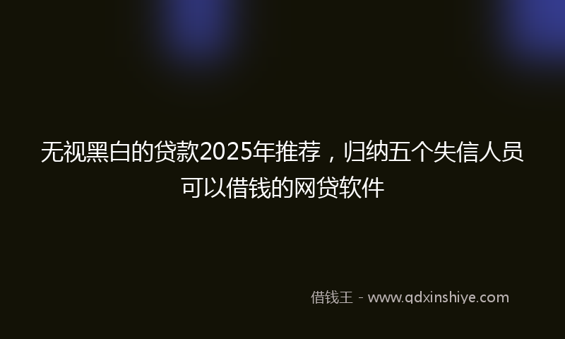 无视黑白的贷款2025年推荐，归纳五个失信人员可以借钱的网贷软件