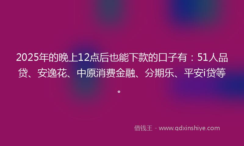 2025年的晚上12点后也能下款的口子有：51人品贷、安逸花、中原消费金融、分期乐、平安i贷等。