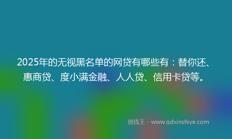 2025年的无视黑名单的网贷有哪些有：替你还、惠商贷、度小满金融、人人贷、信用卡贷等。