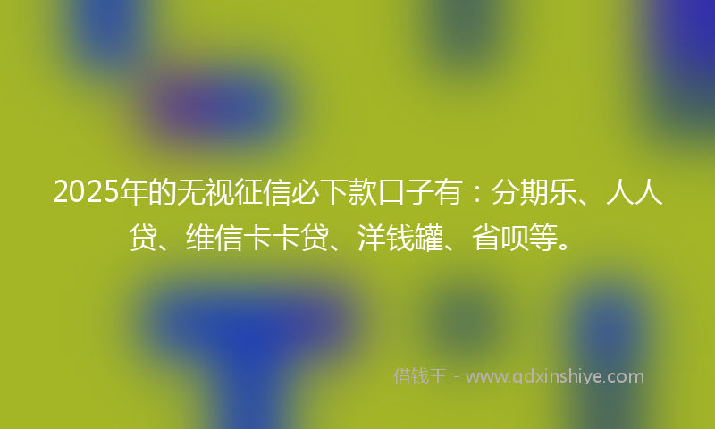 2025年的无视征信必下款口子有：分期乐、人人贷、维信卡卡贷、洋钱罐、省呗等。