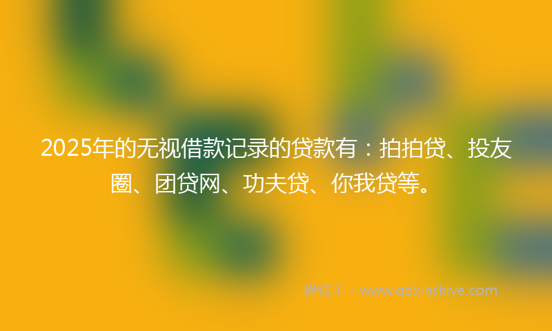 2025年的无视借款记录的贷款有：拍拍贷、投友圈、团贷网、功夫贷、你我贷等。