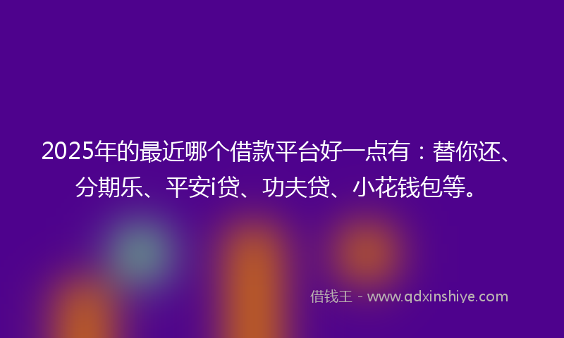 2025年的最近哪个借款平台好一点有：替你还、分期乐、平安i贷、功夫贷、小花钱包等。