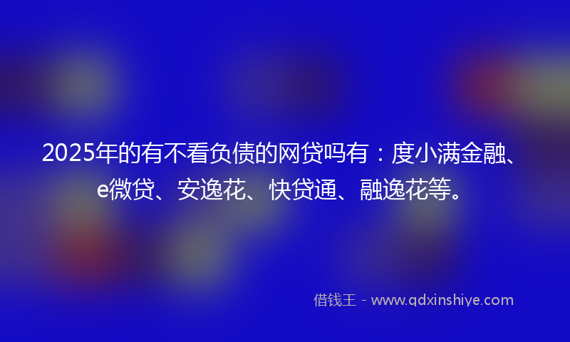 2025年的有不看负债的网贷吗有：度小满金融、e微贷、安逸花、快贷通、融逸花等。