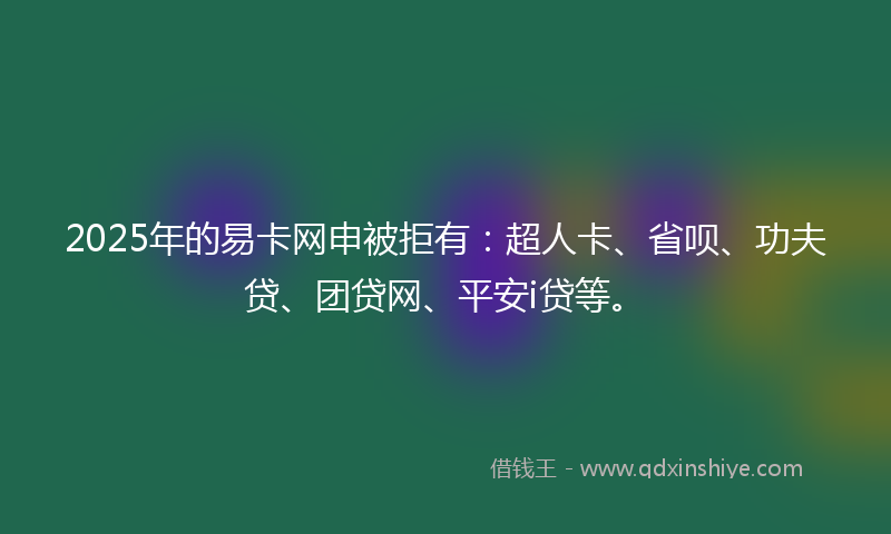 2025年的易卡网申被拒有：超人卡、省呗、功夫贷、团贷网、平安i贷等。