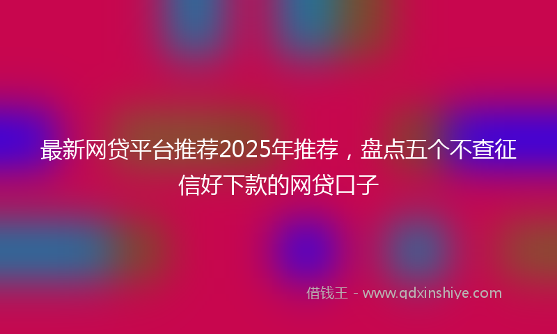 最新网贷平台推荐2025年推荐，盘点五个不查征信好下款的网贷口子