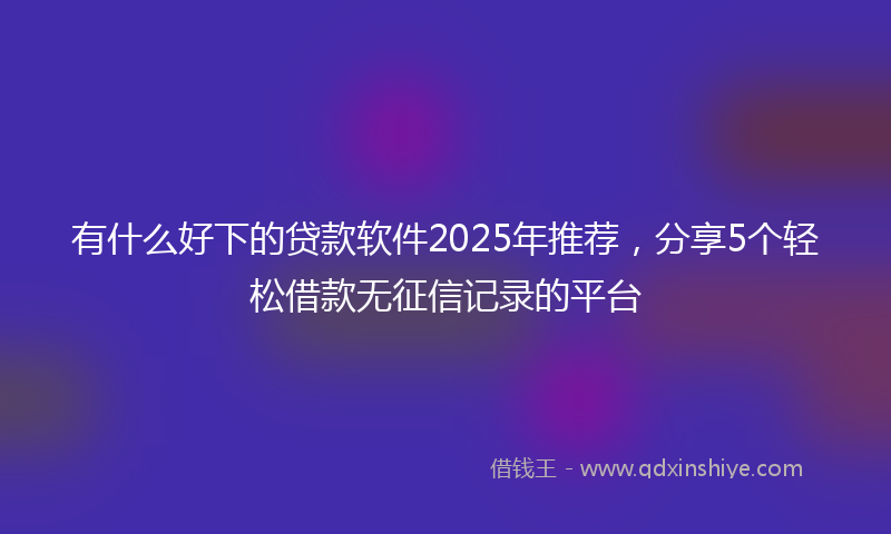 有什么好下的贷款软件2025年推荐，分享5个轻松借款无征信记录的平台