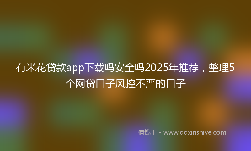 有米花贷款app下载吗安全吗2025年推荐，整理5个网贷口子风控不严的口子