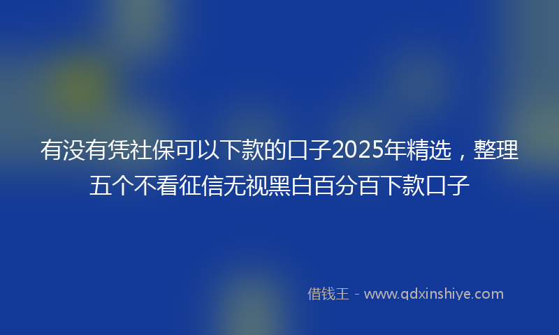 有没有凭社保可以下款的口子2025年精选，整理五个不看征信无视黑白百分百下款口子