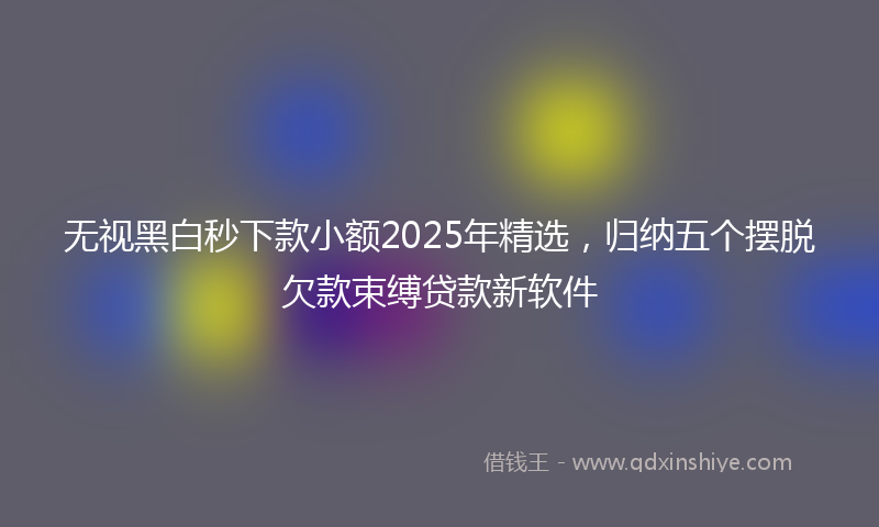 无视黑白秒下款小额2025年精选，归纳五个摆脱欠款束缚贷款新软件