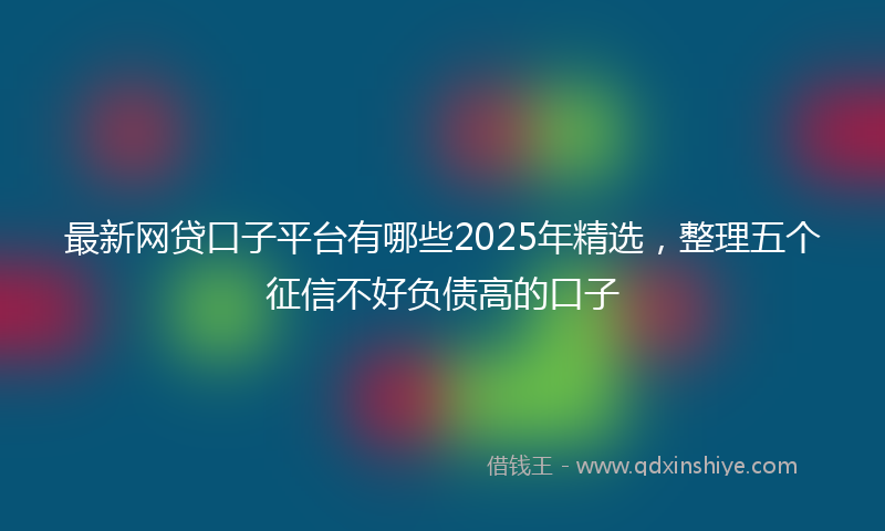 最新网贷口子平台有哪些2025年精选，整理五个征信不好负债高的口子