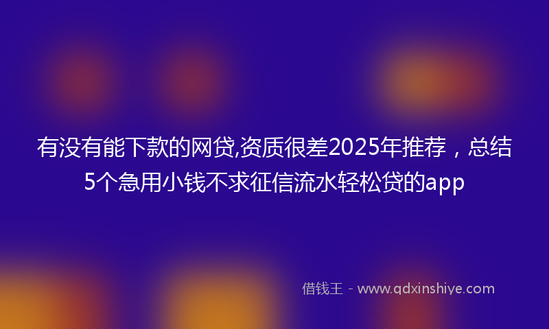 有没有能下款的网贷,资质很差2025年推荐，总结5个急用小钱不求征信流水轻松贷的app