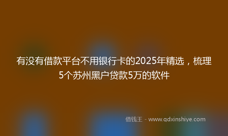 有没有借款平台不用银行卡的2025年精选，梳理5个苏州黑户贷款5万的软件