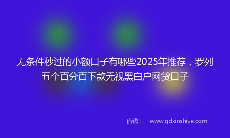 无条件秒过的小额口子有哪些2025年推荐，罗列五个百分百下款无视黑白户网贷口子
