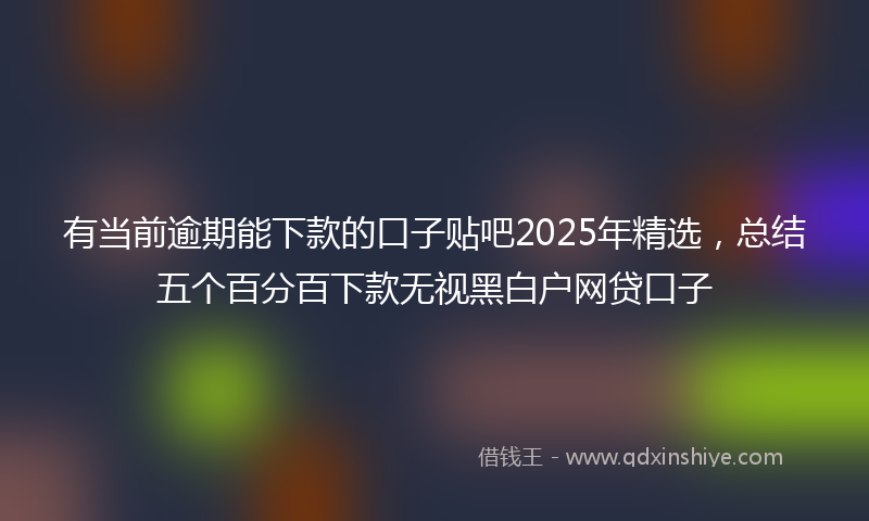 有当前逾期能下款的口子贴吧2025年精选，总结五个百分百下款无视黑白户网贷口子