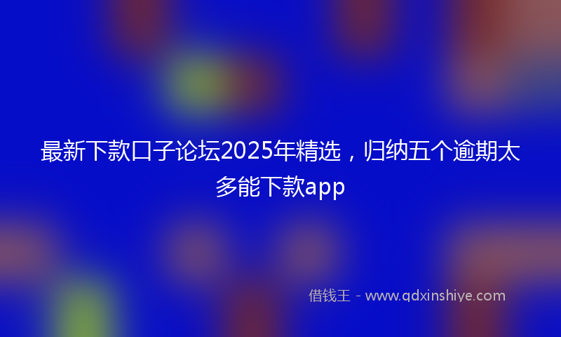 最新下款口子论坛2025年精选，归纳五个逾期太多能下款app