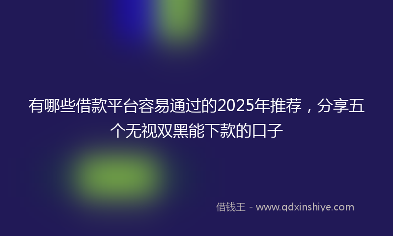 有哪些借款平台容易通过的2025年推荐，分享五个无视双黑能下款的口子