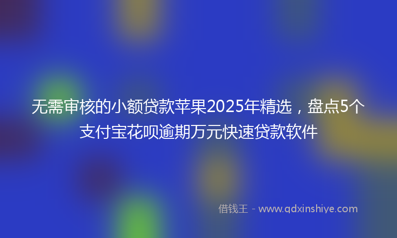 无需审核的小额贷款苹果2025年精选，盘点5个支付宝花呗逾期万元快速贷款软件