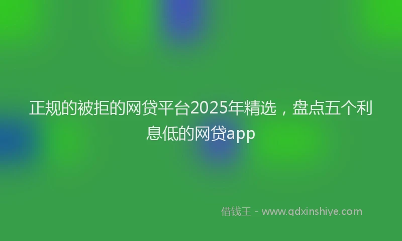 正规的被拒的网贷平台2025年精选，盘点五个利息低的网贷app
