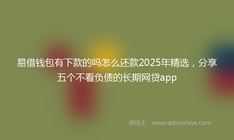 易借钱包有下款的吗怎么还款2025年精选，分享五个不看负债的长期网贷app