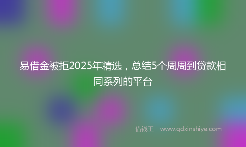 易借金被拒2025年精选，总结5个周周到贷款相同系列的平台