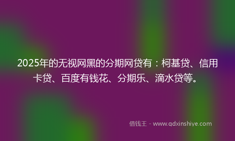2025年的无视网黑的分期网贷有：柯基贷、信用卡贷、百度有钱花、分期乐、滴水贷等。