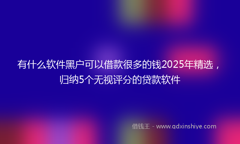 有什么软件黑户可以借款很多的钱2025年精选，归纳5个无视评分的贷款软件