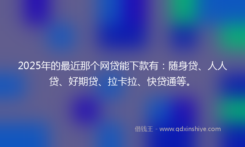 2025年的最近那个网贷能下款有：随身贷、人人贷、好期贷、拉卡拉、快贷通等。