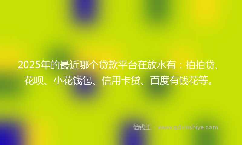 2025年的最近哪个贷款平台在放水有：拍拍贷、花呗、小花钱包、信用卡贷、百度有钱花等。