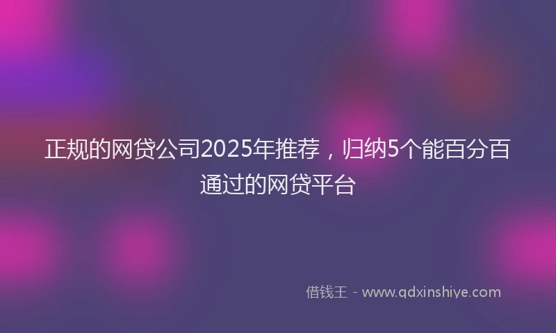 正规的网贷公司2025年推荐，归纳5个能百分百通过的网贷平台