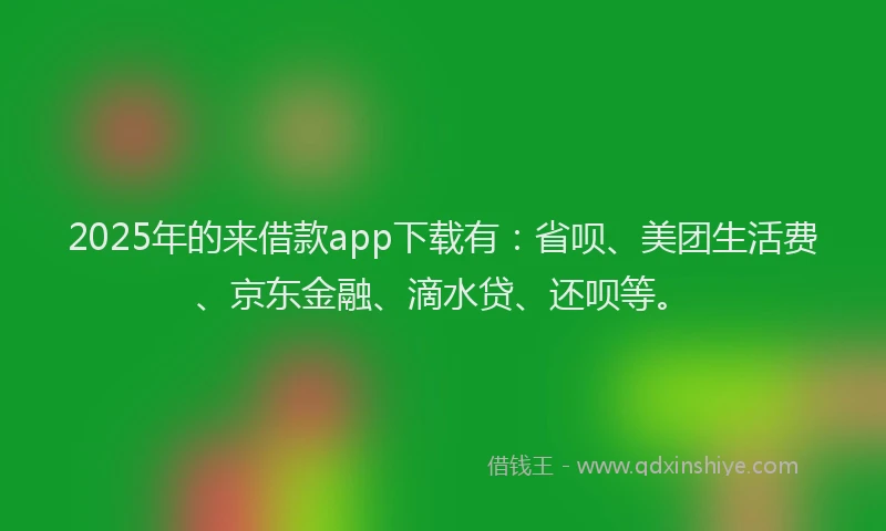 2025年的来借款app下载有：省呗、美团生活费、京东金融、滴水贷、还呗等。