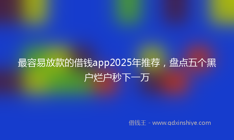 最容易放款的借钱app2025年推荐，盘点五个黑户烂户秒下一万