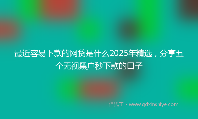 最近容易下款的网贷是什么2025年精选，分享五个无视黑户秒下款的口子