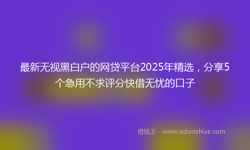 最新无视黑白户的网贷平台2025年精选，分享5个急用不求评分快借无忧的口子