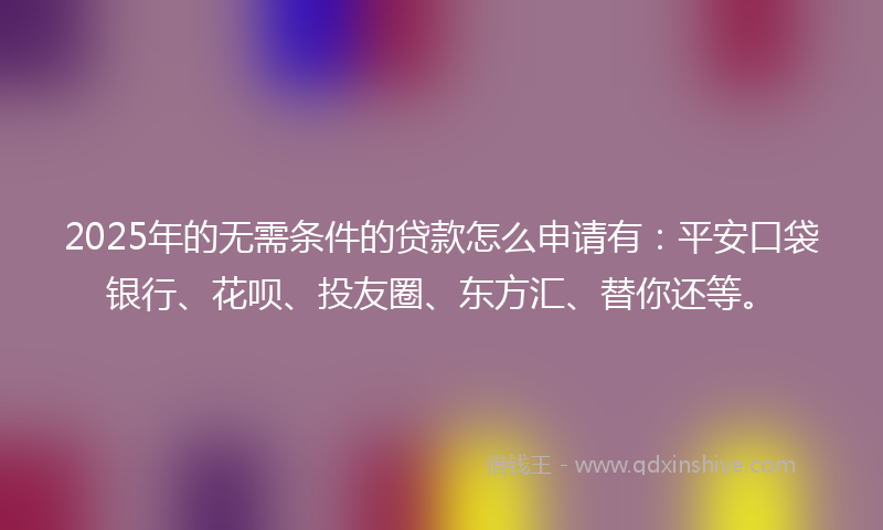 2025年的无需条件的贷款怎么申请有：平安口袋银行、花呗、投友圈、东方汇、替你还等。