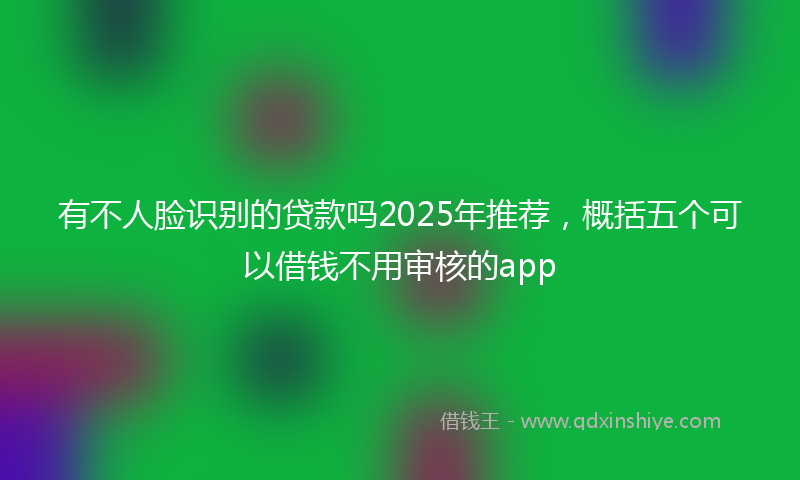 有不人脸识别的贷款吗2025年推荐，概括五个可以借钱不用审核的app