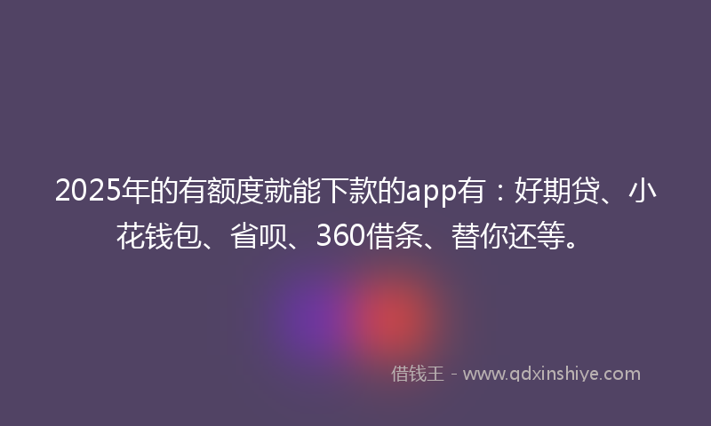 2025年的有额度就能下款的app有：好期贷、小花钱包、省呗、360借条、替你还等。