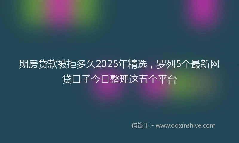 期房贷款被拒多久2025年精选，罗列5个最新网贷口子今日整理这五个平台
